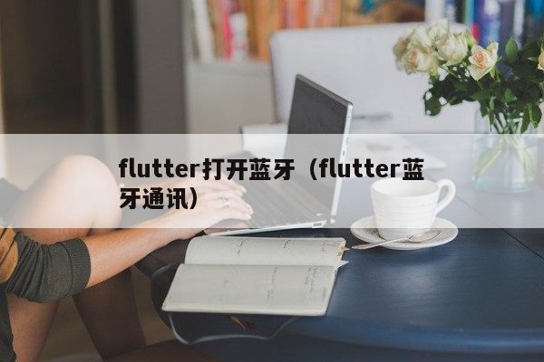 flutter打开蓝牙（flutter蓝牙通讯）