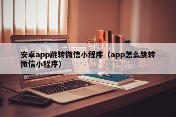 安卓app跳转微信小程序（app怎么跳转微信小程序）