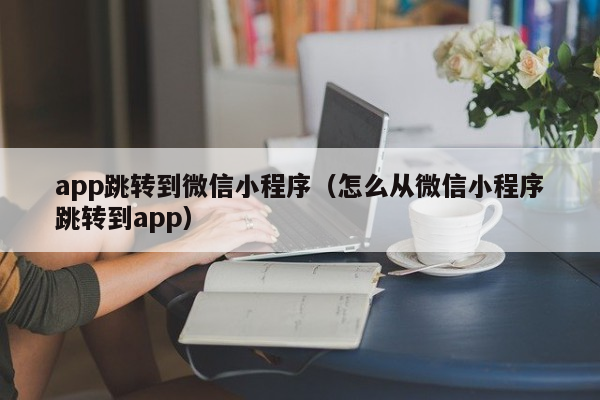 app跳转到微信小程序（怎么从微信小程序跳转到app）