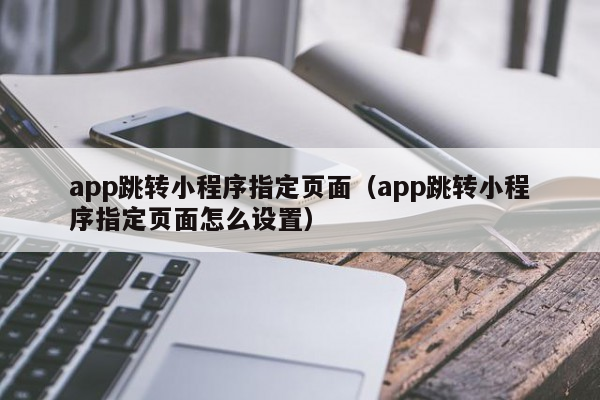 app跳转小程序指定页面（app跳转小程序指定页面怎么设置）