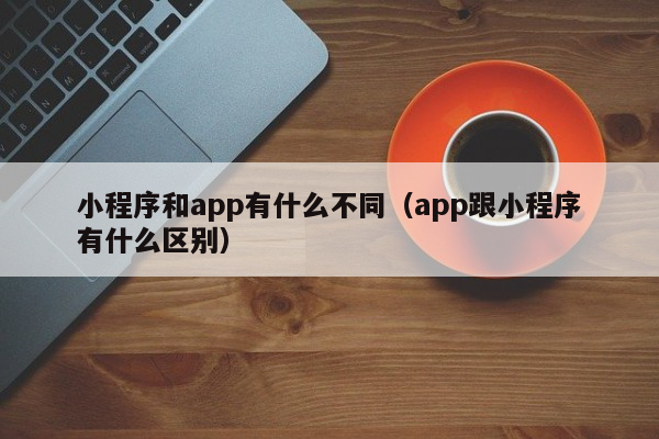 小程序和app有什么不同（app跟小程序有什么区别）