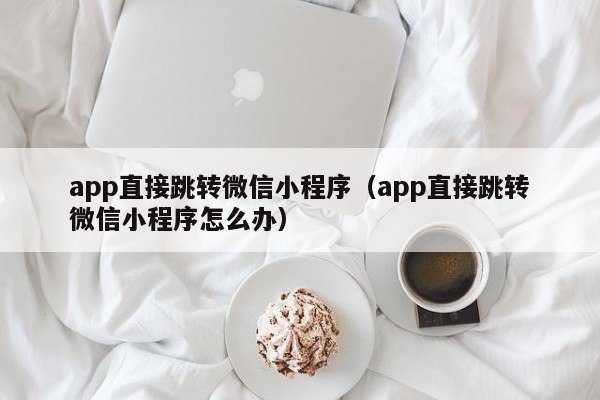 app直接跳转微信小程序（app直接跳转微信小程序怎么办）