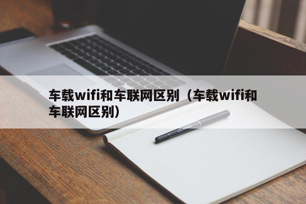 车载wifi和车联网区别（车载wifi和车联网区别）