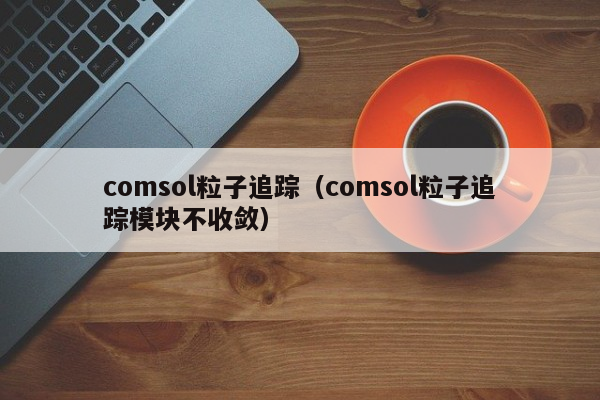 comsol粒子追踪（comsol粒子追踪模块不收敛）