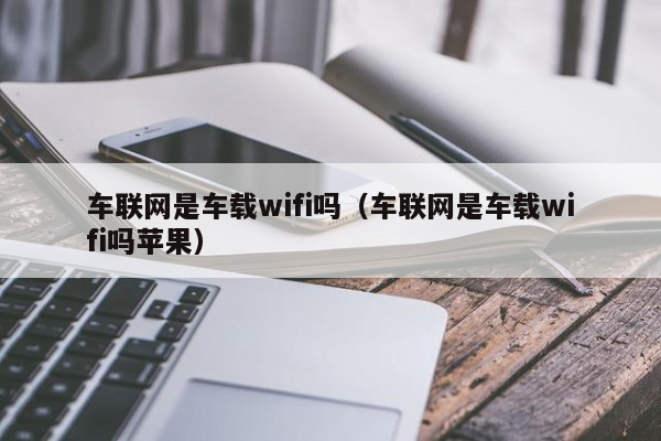 车联网是车载wifi吗（车联网是车载wifi吗苹果）