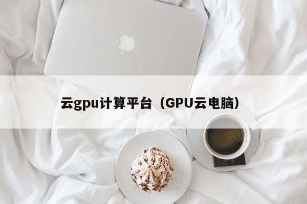 云gpu计算平台（GPU云电脑）