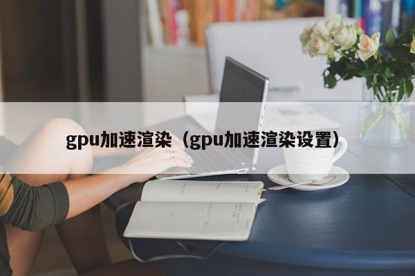 gpu加速渲染（gpu加速渲染设置）