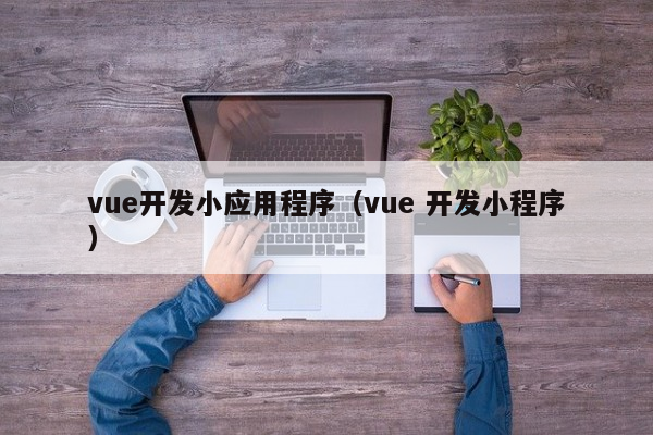 vue开发小应用程序（vue 开发小程序）