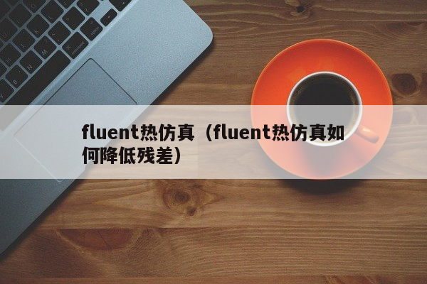 fluent热仿真（fluent热仿真如何降低残差）