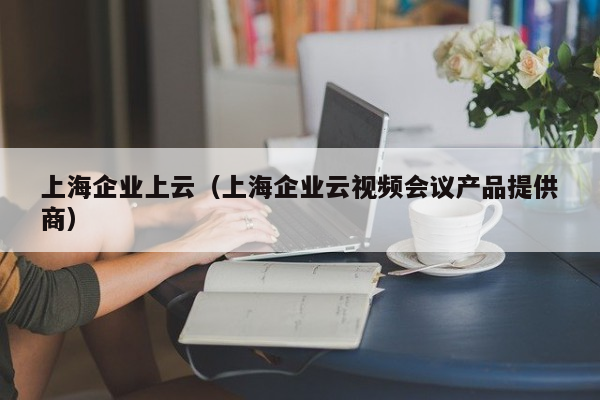 上海企业上云（上海企业云视频会议产品提供商）