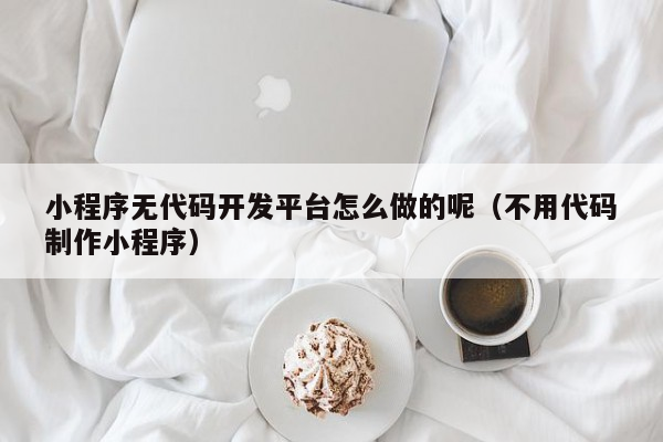 小程序无代码开发平台怎么做的呢（不用代码制作小程序）