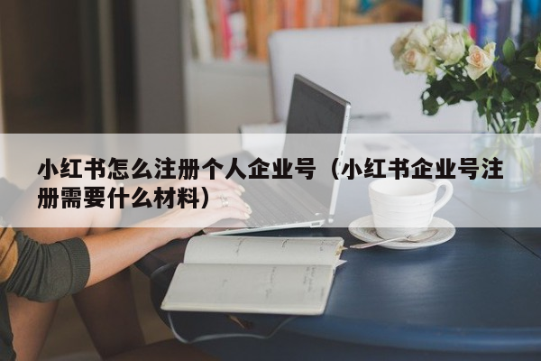 小红书怎么注册个人企业号（小红书企业号注册需要什么材料）