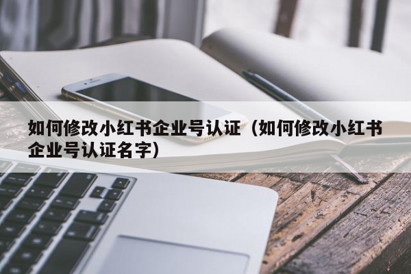 如何修改小红书企业号认证（如何修改小红书企业号认证名字）