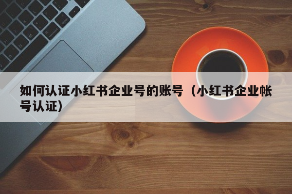 如何认证小红书企业号的账号（小红书企业帐号认证）