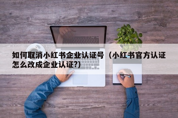 如何取消小红书企业认证号（小红书官方认证怎么改成企业认证?）