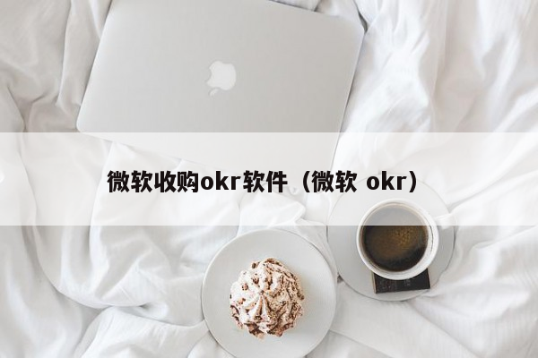 微软收购okr软件（微软 okr）