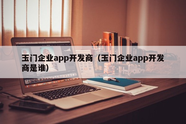 玉门企业app开发商（玉门企业app开发商是谁）