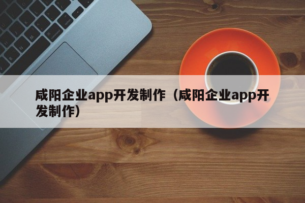 咸阳企业app开发制作（咸阳企业app开发制作）