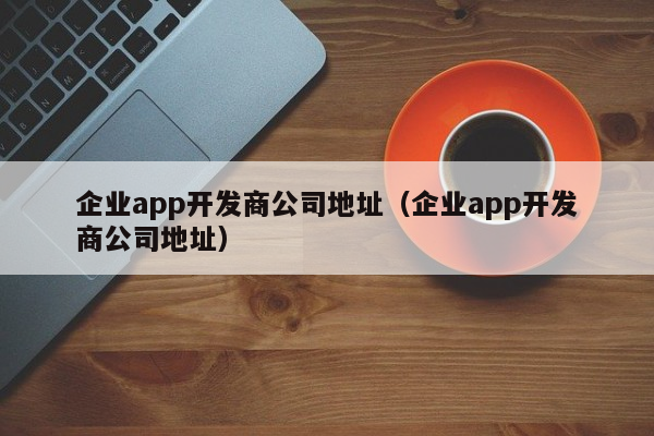 企业app开发商公司地址（企业app开发商公司地址）