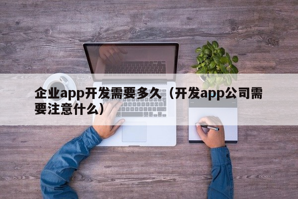 企业app开发需要多久（开发app公司需要注意什么）