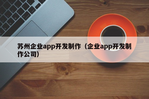 苏州企业app开发制作（企业app开发制作公司）