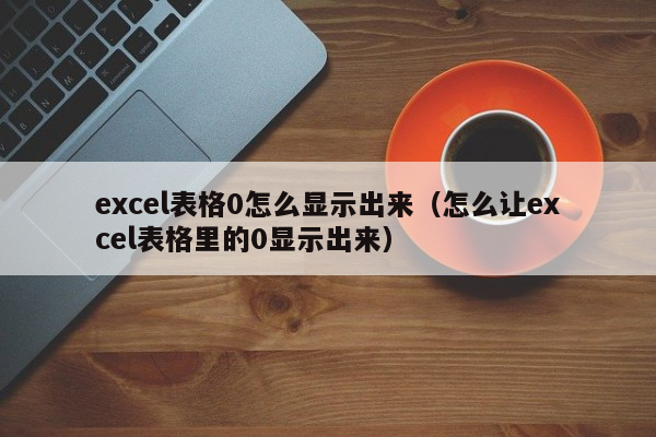 excel表格0怎么显示出来（怎么让excel表格里的0显示出来）