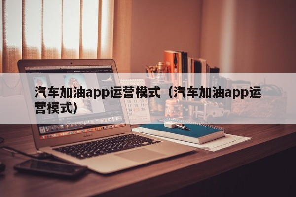 汽车加油app运营模式（汽车加油app运营模式）