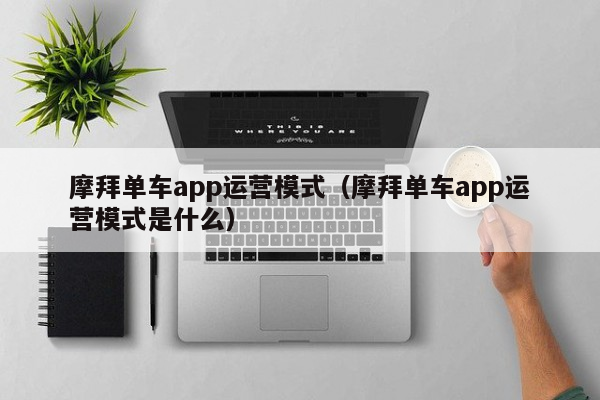 摩拜单车app运营模式（摩拜单车app运营模式是什么）