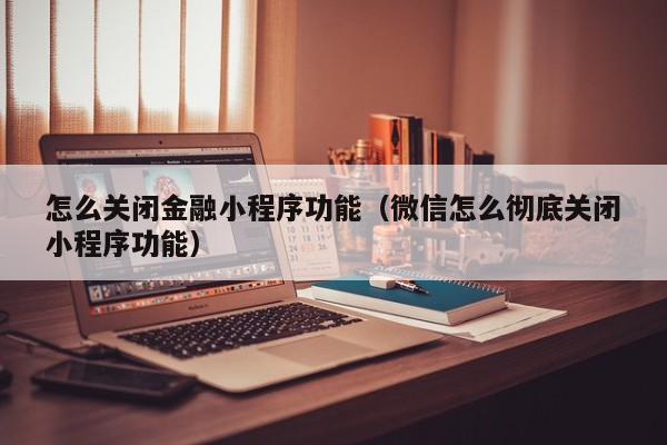 怎么关闭金融小程序功能（微信怎么彻底关闭小程序功能）