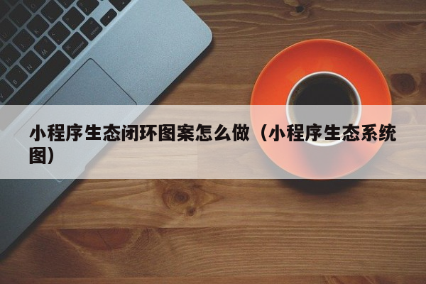 小程序生态闭环图案怎么做（小程序生态系统图）