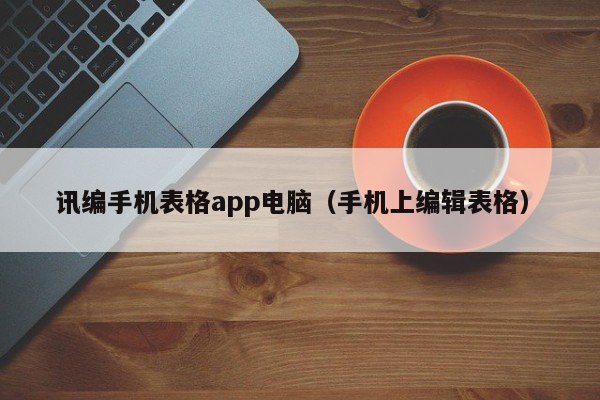 讯编手机表格app电脑（手机上编辑表格）