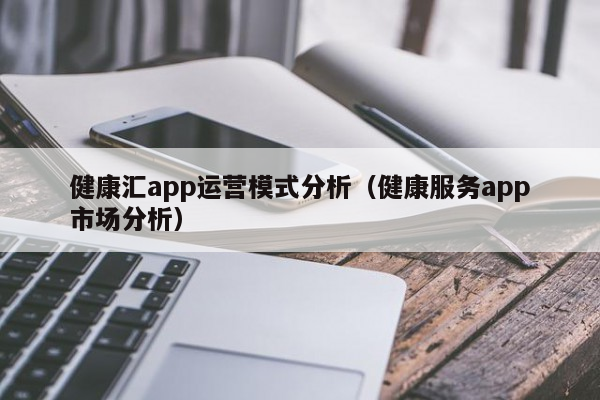 健康汇app运营模式分析（健康服务app市场分析）