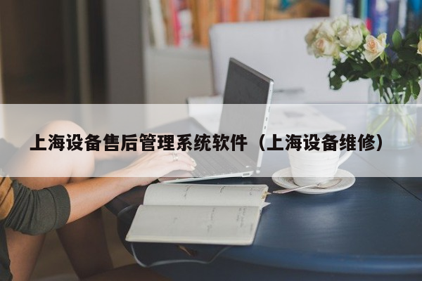 上海设备售后管理系统软件（上海设备维修）