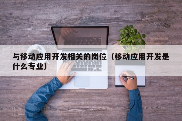 与移动应用开发相关的岗位（移动应用开发是什么专业）