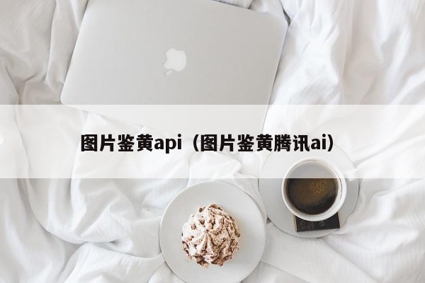 图片鉴黄api（图片鉴黄腾讯ai）