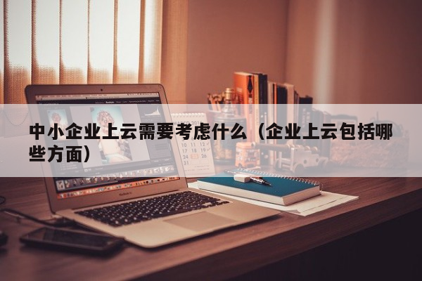 中小企业上云需要考虑什么（企业上云包括哪些方面）