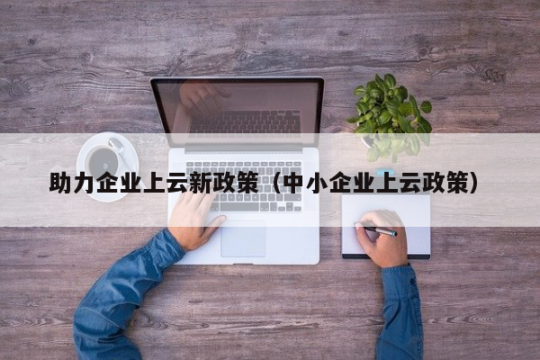 助力企业上云新政策（中小企业上云政策）