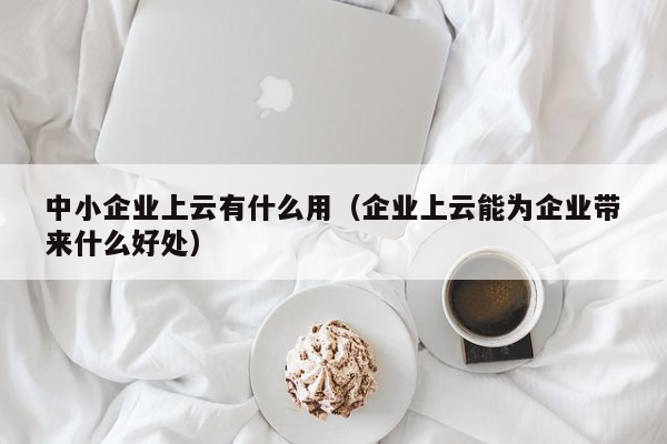 中小企业上云有什么用（企业上云能为企业带来什么好处）