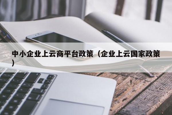 中小企业上云商平台政策（企业上云国家政策）