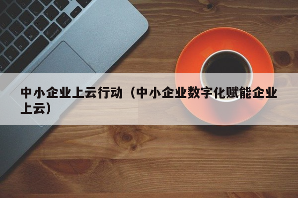 中小企业上云行动（中小企业数字化赋能企业上云）