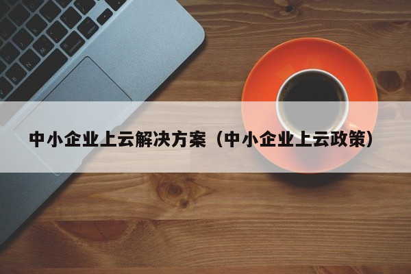 中小企业上云解决方案（中小企业上云政策）