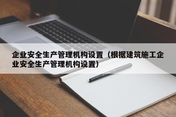 企业安全生产管理机构设置（根据建筑施工企业安全生产管理机构设置）