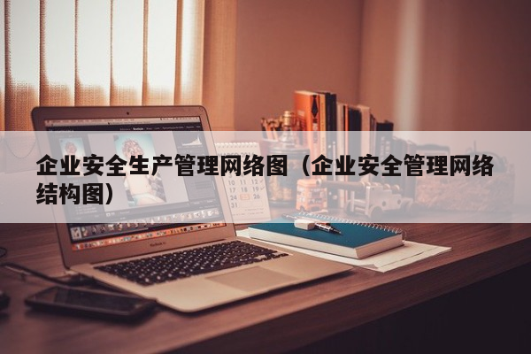 企业安全生产管理网络图（企业安全管理网络结构图）