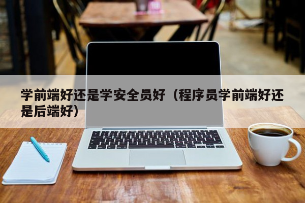 学前端好还是学安全员好（程序员学前端好还是后端好）