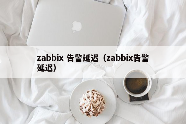 zabbix 告警延迟（zabbix告警延迟）
