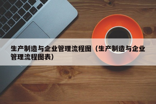 生产制造与企业管理流程图（生产制造与企业管理流程图表）