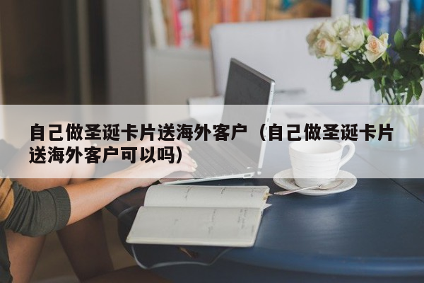 自己做圣诞卡片送海外客户（自己做圣诞卡片送海外客户可以吗）