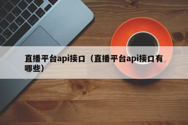 直播平台api接口（直播平台api接口有哪些）