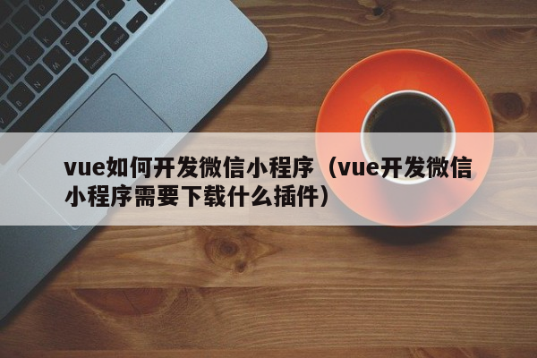 vue如何开发微信小程序（vue开发微信小程序需要下载什么插件）