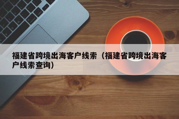 福建省跨境出海客户线索（福建省跨境出海客户线索查询）